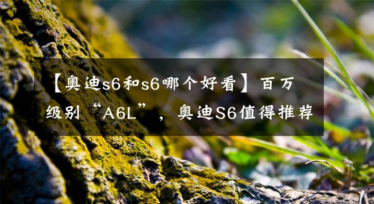 【奥迪s6和s6哪个好看】百万级别“A6L”，奥迪S6值得推荐吗？