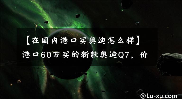 【在国内港口买奥迪怎么样】港口60万买的新款奥迪Q7,价格便宜配置低,动力很无奈