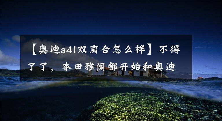 【奥迪a4l双离合怎么样】不得了了,本田雅阁都开始和奥迪A4L一较高下了,谁给你的自信?