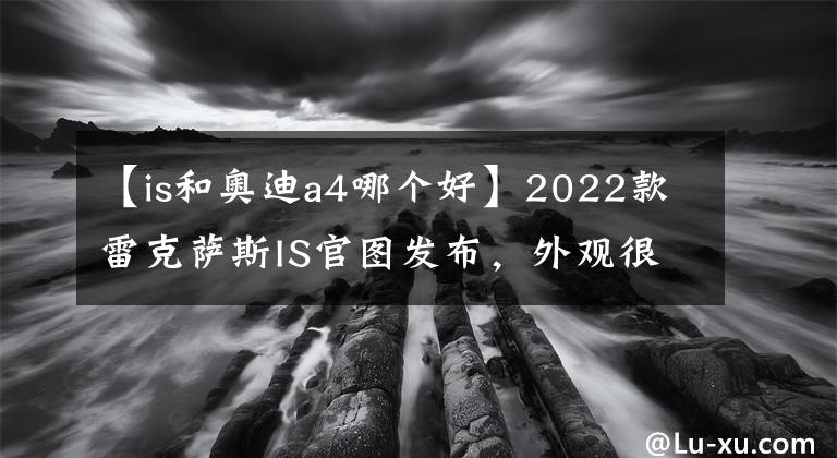 【is和奥迪a4哪个好】2022款雷克萨斯IS官图发布,外观很霸气,对标奥迪A4宝马3系