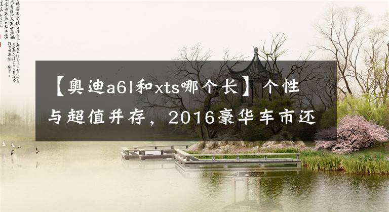 【奥迪a6l和xts哪个长】个性与超值并存，2016豪华车市还需德才兼备！