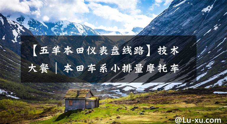 【五羊本田仪表盘线路】技术大餐｜本田车系小排量摩托车电喷系统分析及简单维修