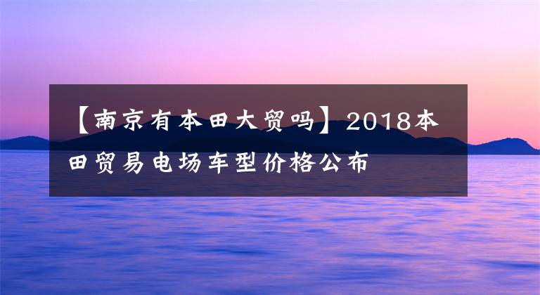 【南京有本田大贸吗】2018本田贸易电场车型价格公布
