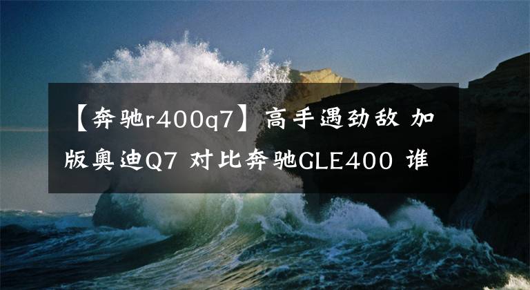 【奔驰r400q7】高手遇劲敌 加版奥迪Q7 对比奔驰GLE400 谁更出色？