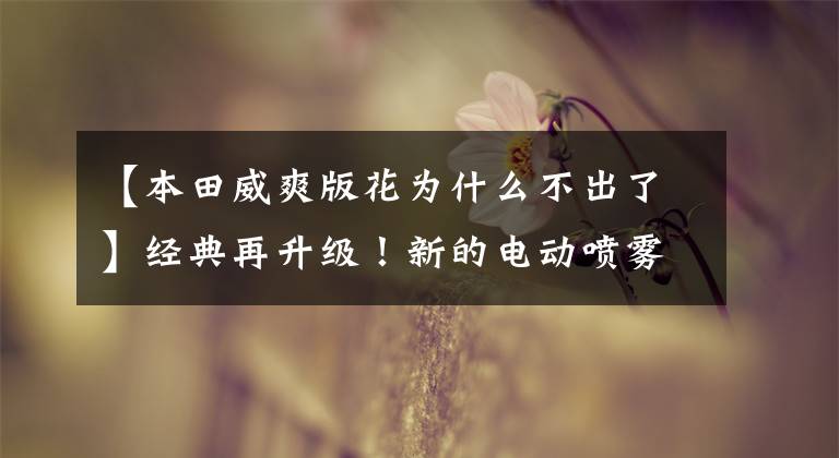 【本田威爽版花为什么不出了】经典再升级!新的电动喷雾幻影150主打将展示欧阳-本田1500万辆名牌线下仪式!