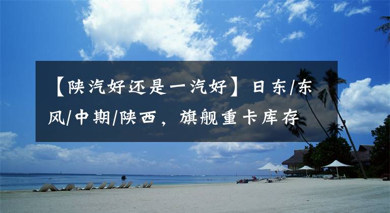 【陕汽好还是一汽好】日东/东风/中期/陕西,旗舰重卡库存,谁在支撑国产高端“船面”?