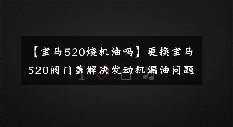 【宝马520烧机油吗】更换宝马520阀门盖解决发动机漏油问题