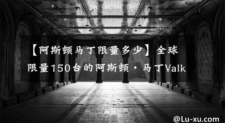 【阿斯顿马丁限量多少】全球限量150台的阿斯顿·马丁Valkyrie开始交付，你买了吗？