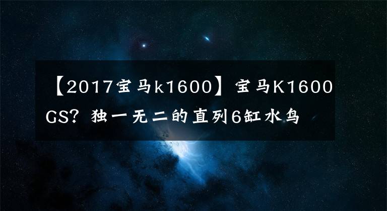 【2017宝马k1600】宝马K1600GS？独一无二的直列6缸水鸟