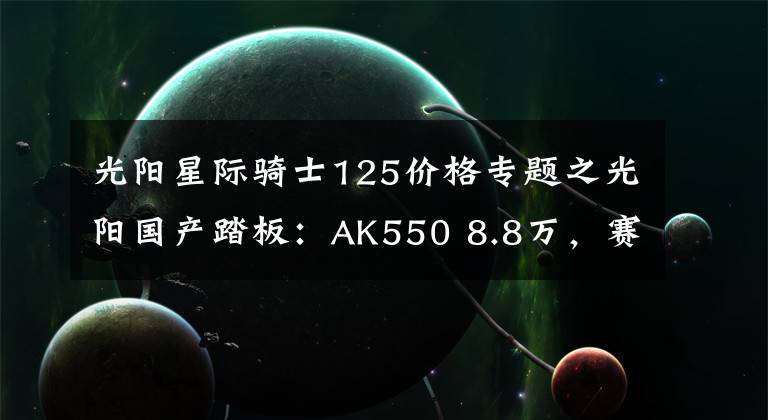 光阳星际骑士125价格专题之光阳国产踏板：AK550 8.8万，赛艇350 3.68万