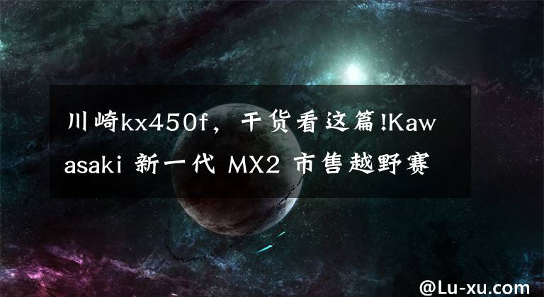 川崎kx450f,干货看这篇!Kawasaki 新一代 MX2 市售越野赛车 2021 KX250