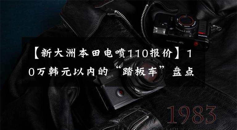 【新大洲本田电喷110报价】10万韩元以内的“踏板车”盘点都是通道高手，看你喜欢谁。