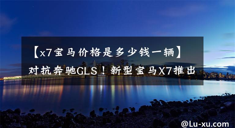 【x7宝马价格是多少钱一辆】对抗奔驰GLS!新型宝马X7推出粤港澳车展,销售100万辆。
