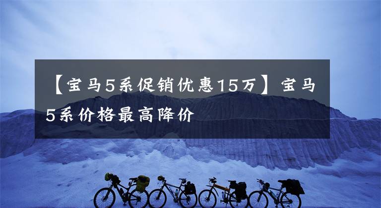 【宝马5系促销优惠15万】宝马5系价格最高降价