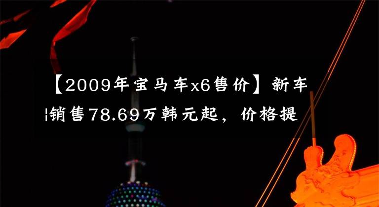 【2009年宝马车x6售价】新车|销售78.69万韩元起,价格提高2-3万韩元,宝马X6配置/售价调整上市
