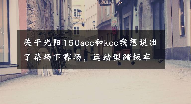 关于光阳150acc和kcc我想说出了菜场下赛场，运动型踏板车哪家强？