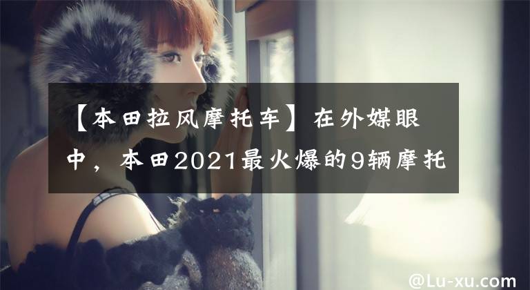 【本田拉风摩托车】在外媒眼中,本田2021最火爆的9辆摩托车,街踏板一网打尽。