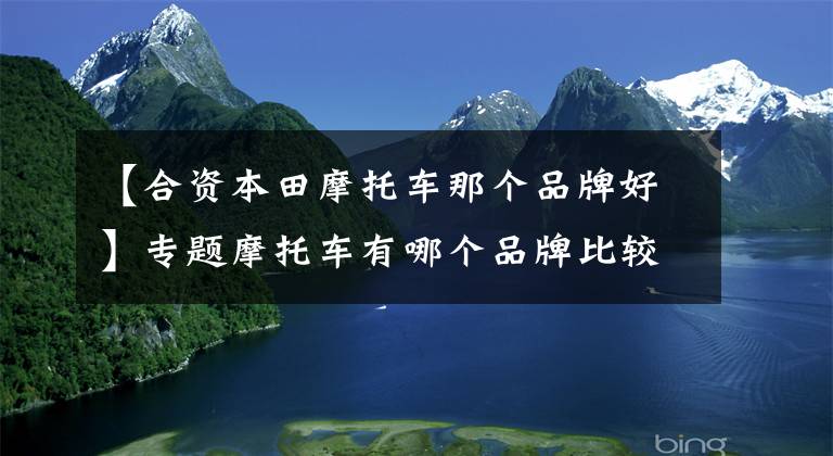 【合资本田摩托车那个品牌好】专题摩托车有哪个品牌比较好？“品牌榜前十强”出炉了，你会怎么选？