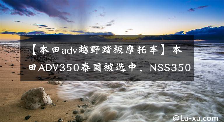 【本田adv越野踏板摩托车】本田ADV350泰国被选中，NSS350国产版将于9月上市