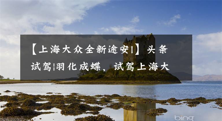 【上海大众全新途安l】头条 试驾|羽化成蝶,试驾上海大众全新途安L