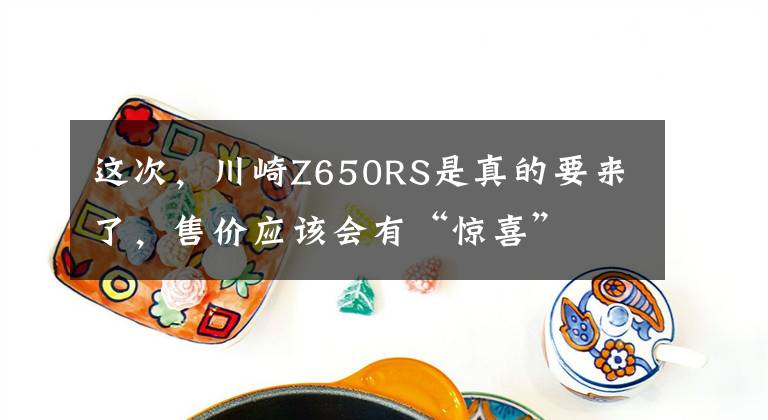 这次,川崎Z650RS是真的要来了,售价应该会有“惊喜”