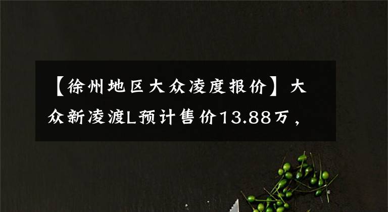 【徐州地区大众凌度报价】大众新凌渡L预计售价13.88万,现款最低9万8,比星瑞还便宜1.5万