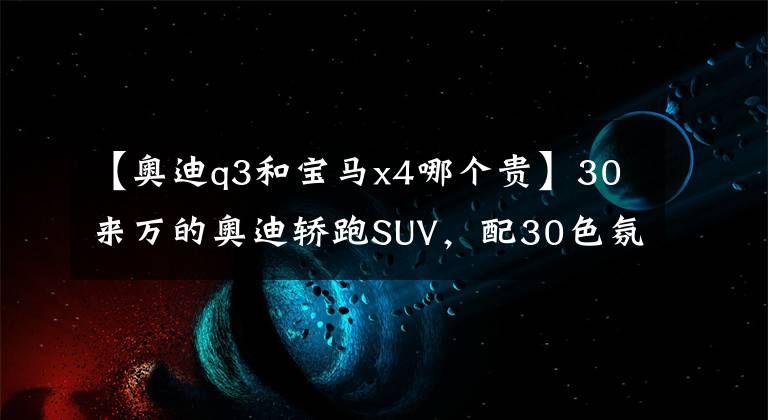 【奥迪q3和宝马x4哪个贵】30来万的奥迪轿跑SUV，配30色氛围灯+全时四驱，带6种驾驶模式