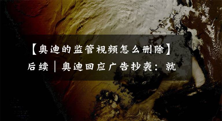 【奥迪的监管视频怎么删除】后续｜奥迪回应广告抄袭：就监管不力/审核不严致歉、将全面下架