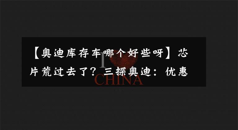 【奥迪库存车哪个好些呀】芯片荒过去了？三探奥迪：优惠微提升/现车回来了