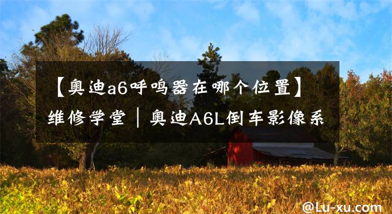 【奥迪a6呼鸣器在哪个位置】维修学堂|奥迪A6L倒车影像系统的激活、关闭与设置