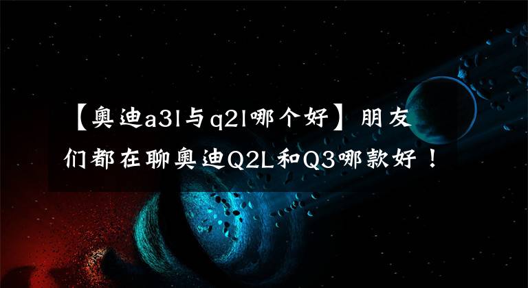 【奥迪a3l与q2l哪个好】朋友们都在聊奥迪Q2L和Q3哪款好!插不上嘴?我来帮你分析