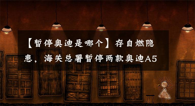 【暂停奥迪是哪个】存自燃隐患，海关总署暂停两款奥迪A5车型进口