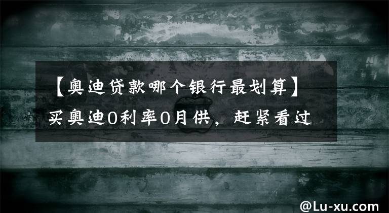 【奥迪贷款哪个银行最划算】买奥迪0利率0月供,赶紧看过来