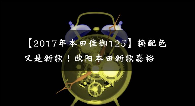 【2017年本田佳御125】换配色又是新款！欧阳本田新款嘉裕上市，售价仍然是13680
