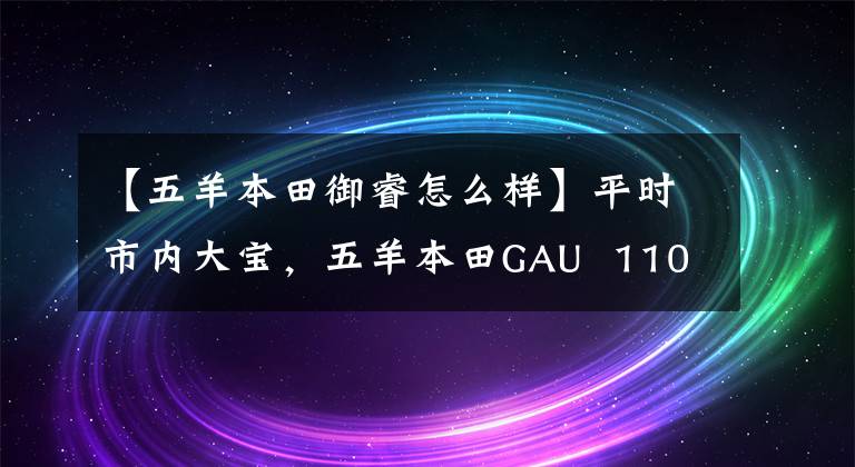 【五羊本田御睿怎么样】平时市内大宝,五羊本田GAU 110和锐语110,如何选择?