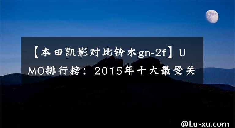 【本田凯影对比铃木gn-2f】UMO排行榜:2015年十大最受关注的太子车。