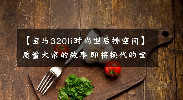 【宝马320li时尚型后排空间】质量大家的故事|即将换代的宝马3系320Li车型值得抄写吗？