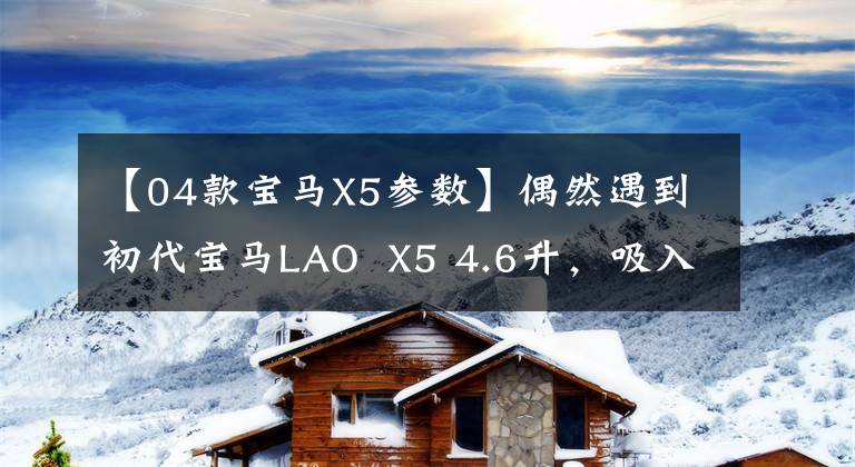 【04款宝马X5参数】偶然遇到初代宝马LAO X5 4.6升,吸入超级轮毂燃料消耗成为一个谜。