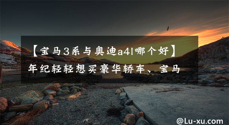 【宝马3系与奥迪a4l哪个好】年纪轻轻想买豪华轿车、宝马3系、奥迪A4L,该如何选择?
