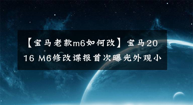 【宝马老款m6如何改】宝马2016 M6修改谍报首次曝光外观小改动