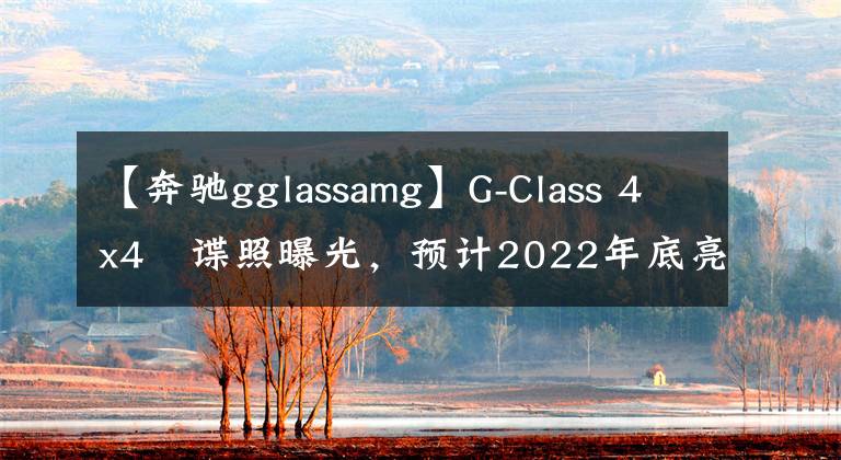 【奔驰gglassamg】G-Class 4x4²谍照曝光，预计2022年底亮相