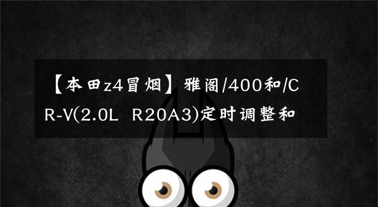 【本田z4冒烟】雅阁/400和/CR-V(2.0L R20A3)定时调整和发动机维修数据