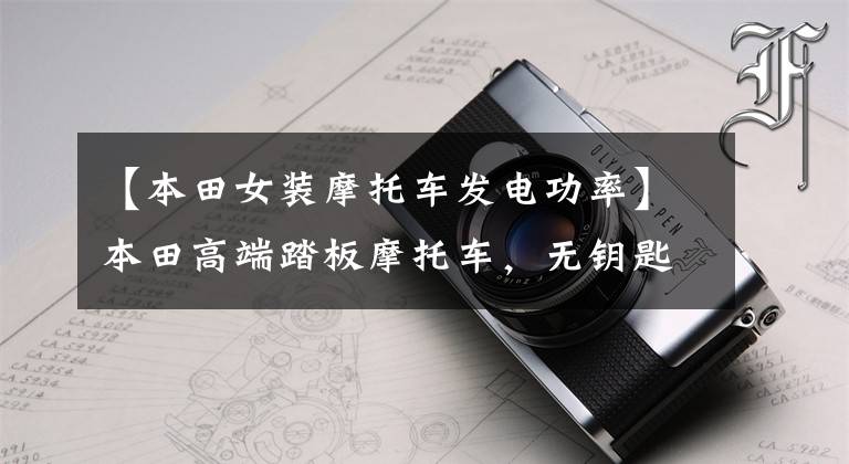 【本田女装摩托车发电功率】本田高端踏板摩托车,无钥匙启动和3秒自动启动停止,CBS前后联动。