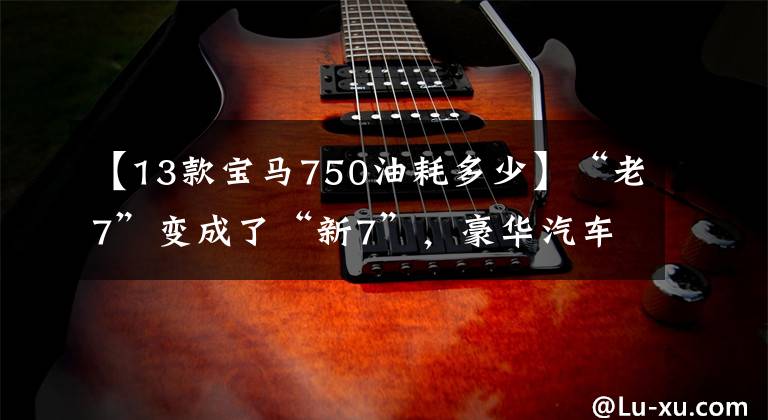 【13款宝马750油耗多少】“老7”变成了“新7”,豪华汽车用忠诚的铁粉举起宝马750Li瞬间逼格