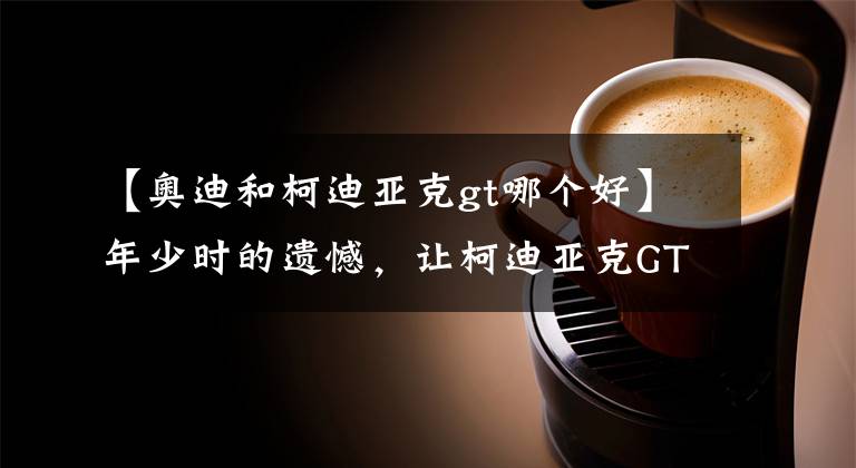 【奥迪和柯迪亚克gt哪个好】年少时的遗憾,让柯迪亚克GT来弥补吧