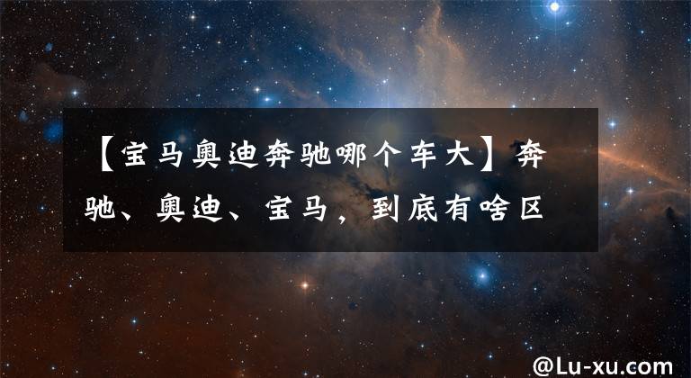 【宝马奥迪奔驰哪个车大】奔驰、奥迪、宝马，到底有啥区别？