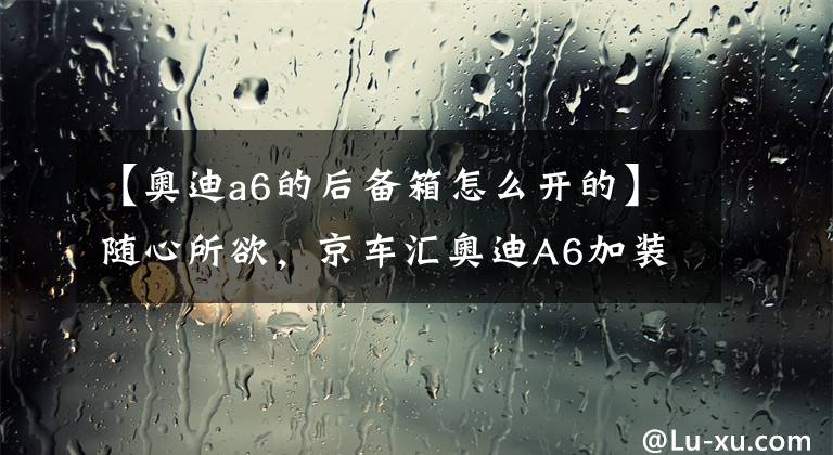 【奥迪a6的后备箱怎么开的】随心所欲，京车汇奥迪A6加装电尾门，操控更加省力