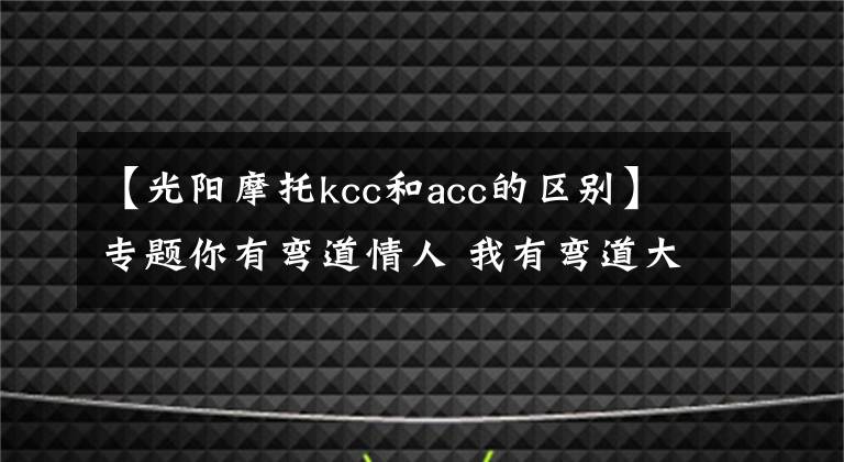 【光阳摩托kcc和acc的区别】专题你有弯道情人 我有弯道大师 三轮车怎么练压弯