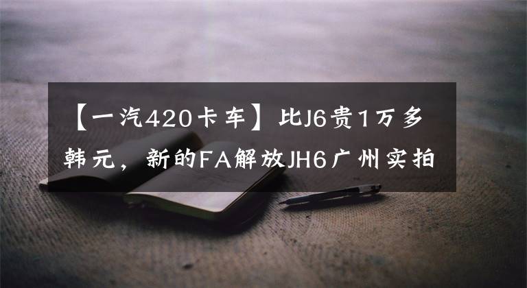 【一汽420卡车】比J6贵1万多韩元,新的FA解放JH6广州实拍。