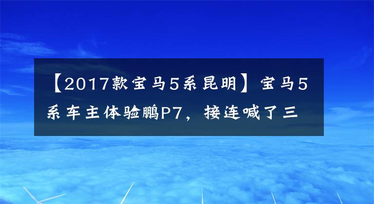 【2017款宝马5系昆明】宝马5系车主体验鹏P7,接连喊了三次“没想到”,打开了还能回去吗?